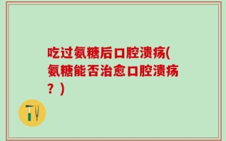 吃过氨糖后口腔溃疡(氨糖能否治愈口腔溃疡？)