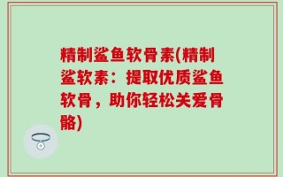 精制鲨鱼软骨素(精制鲨软素：提取优质鲨鱼软骨，助你轻松关爱骨骼)