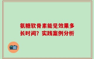 氨糖软骨素能见效果多长时间？实践案例分析