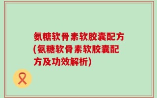 氨糖软骨素软胶囊配方(氨糖软骨素软胶囊配方及功效解析)