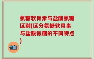氨糖软骨素与盐酸氨糖区别(区分氨糖软骨素与盐酸氨糖的不同特点)