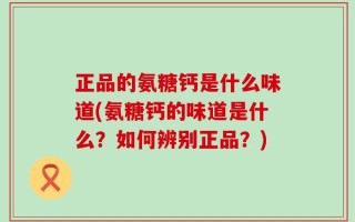 正品的氨糖钙是什么味道(氨糖钙的味道是什么？如何辨别正品？)