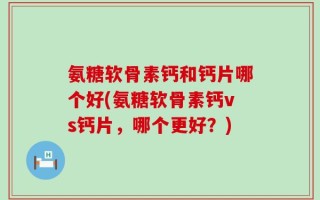 氨糖软骨素钙和钙片哪个好(氨糖软骨素钙vs钙片，哪个更好？)