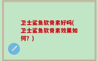卫士鲨鱼软骨素好吗(卫士鲨鱼软骨素效果如何？)