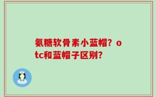 氨糖软骨素小蓝帽？otc和蓝帽子区别？