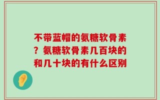 不带蓝帽的氨糖软骨素？氨糖软骨素几百块的和几十块的有什么区别