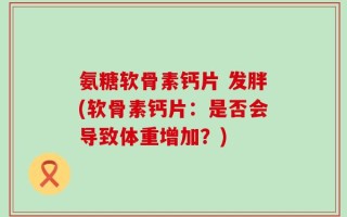 氨糖软骨素钙片 发胖(软骨素钙片：是否会导致体重增加？)