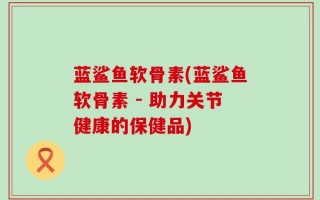 蓝鲨鱼软骨素(蓝鲨鱼软骨素 - 助力关节健康的保健品)