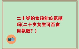 二十岁的女孩能吃氨糖吗(二十岁女生可否食用氨糖？)
