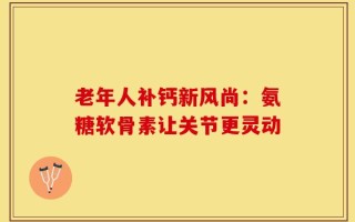 老年人补钙新风尚：氨糖软骨素让关节更灵动