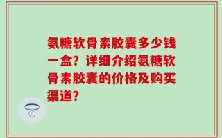 氨糖软骨素胶囊多少钱一盒？详细介绍氨糖软骨素胶囊的价格及购买渠道？
