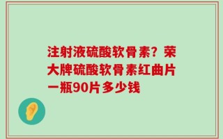 注射液硫酸软骨素？荣大牌硫酸软骨素红曲片一瓶90片多少钱