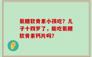 氨糖软骨素小孩吃？儿子十四岁了，能吃氨糖软骨素钙片吗？