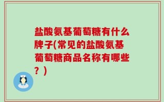 盐酸氨基葡萄糖有什么牌子(常见的盐酸氨基葡萄糖商品名称有哪些？)