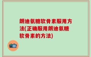 朗迪氨糖软骨素服用方法(正确服用朗迪氨糖软骨素的方法)