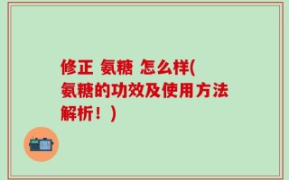 修正 氨糖 怎么样(氨糖的功效及使用方法解析！)