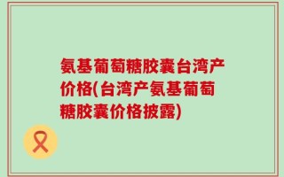 氨基葡萄糖胶囊台湾产价格(台湾产氨基葡萄糖胶囊价格披露)