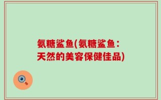 氨糖鲨鱼(氨糖鲨鱼：天然的美容保健佳品)