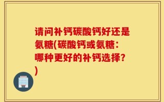 请问补钙碳酸钙好还是氨糖(碳酸钙或氨糖：哪种更好的补钙选择？)