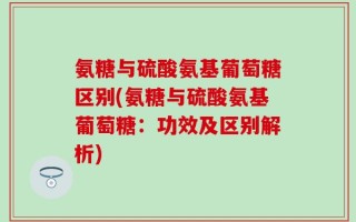 氨糖与硫酸氨基葡萄糖区别(氨糖与硫酸氨基葡萄糖：功效及区别解析)