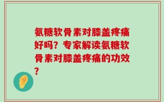 氨糖软骨素对膝盖疼痛好吗？专家解读氨糖软骨素对膝盖疼痛的功效？