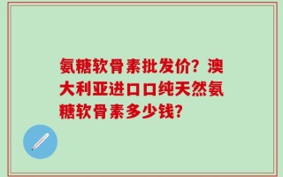 氨糖软骨素批发价？澳大利亚进口口纯天然氨糖软骨素多少钱？