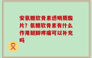 安氨糖软骨素透明质酸片？氨糖软骨素有什么作用腿脚疼痛可以补充吗
