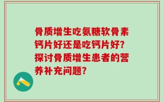 骨质增生吃氨糖软骨素钙片好还是吃钙片好？探讨骨质增生患者的营养补充问题？