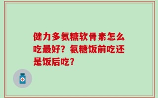 健力多氨糖软骨素怎么吃最好？氨糖饭前吃还是饭后吃？