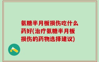 氨糖半月板损伤吃什么药好(治疗氨糖半月板损伤的药物选择建议)