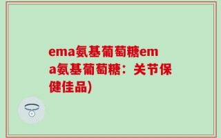 ema氨基葡萄糖ema氨基葡萄糖：关节保健佳品)