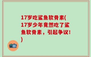 17岁吃鲨鱼软骨素(17岁少年竟然吃了鲨鱼软骨素，引起争议！)