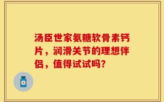 汤臣世家氨糖软骨素钙片，润滑关节的理想伴侣，值得试试吗？