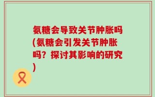氨糖会导致关节肿胀吗(氨糖会引发关节肿胀吗？探讨其影响的研究)
