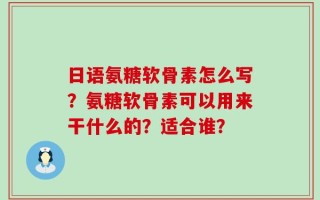 日语氨糖软骨素怎么写？氨糖软骨素可以用来干什么的？适合谁？