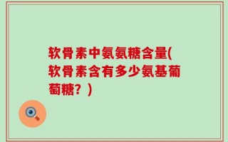 软骨素中氨氨糖含量(软骨素含有多少氨基葡萄糖？)