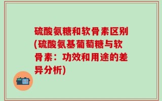 硫酸氨糖和软骨素区别(硫酸氨基葡萄糖与软骨素：功效和用途的差异分析)