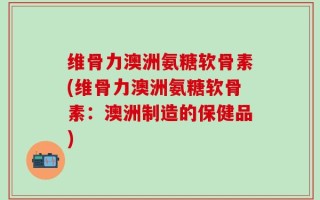 维骨力澳洲氨糖软骨素(维骨力澳洲氨糖软骨素：澳洲制造的保健品)