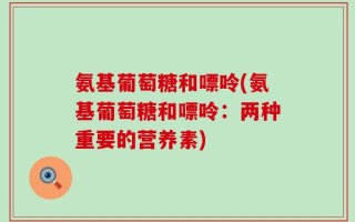 氨基葡萄糖和嘌呤(氨基葡萄糖和嘌呤：两种重要的营养素)