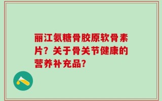 丽江氨糖骨胶原软骨素片？关于骨关节健康的营养补充品？