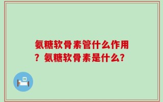氨糖软骨素管什么作用？氨糖软骨素是什么？