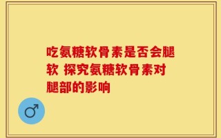 吃氨糖软骨素是否会腿软 探究氨糖软骨素对腿部的影响