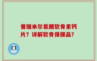 普瑞米尔氨糖软骨素钙片？详解软骨保健品？