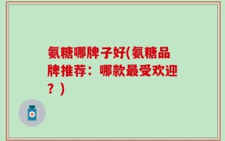 氨糖哪牌子好(氨糖品牌推荐：哪款最受欢迎？)