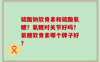 硫酸钠软骨素和硫酸氨糖？氨糖对关节好吗？氨糖软骨素哪个牌子好？