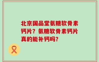 北京国品堂氨糖软骨素钙片？氨糖软骨素钙片真的能补钙吗？