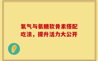 氧气与氨糖软骨素搭配吃法，提升活力大公开