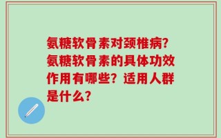 氨糖软骨素对颈椎病？氨糖软骨素的具体功效作用有哪些？适用人群是什么？
