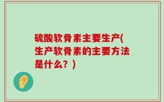 硫酸软骨素主要生产(生产软骨素的主要方法是什么？)