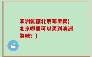 澳洲氨糖北京哪里卖(北京哪里可以买到澳洲氨糖？)